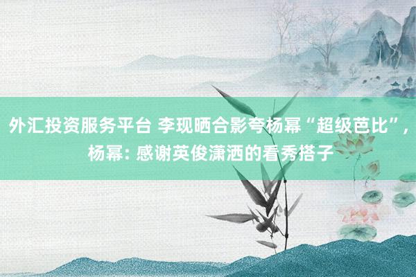 外汇投资服务平台 李现晒合影夸杨幂“超级芭比”, 杨幂: 感谢英俊潇洒的看秀搭子