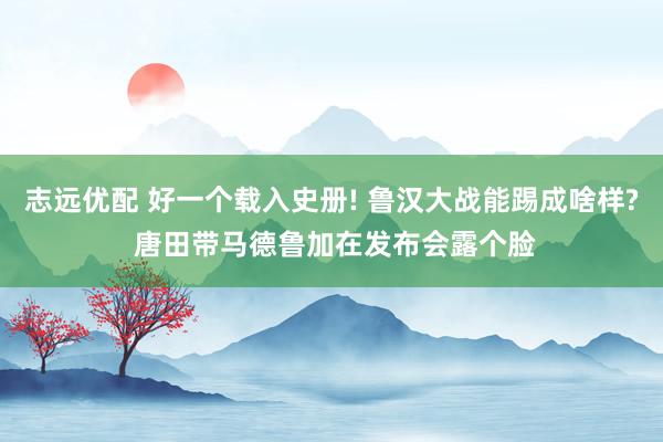 志远优配 好一个载入史册! 鲁汉大战能踢成啥样? 唐田带马德鲁加在发布会露个脸