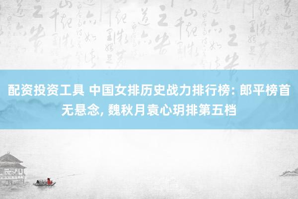 配资投资工具 中国女排历史战力排行榜: 郎平榜首无悬念, 魏秋月袁心玥排第五档
