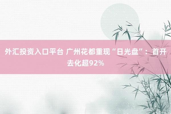 外汇投资入口平台 广州花都重现“日光盘”：首开去化超92%