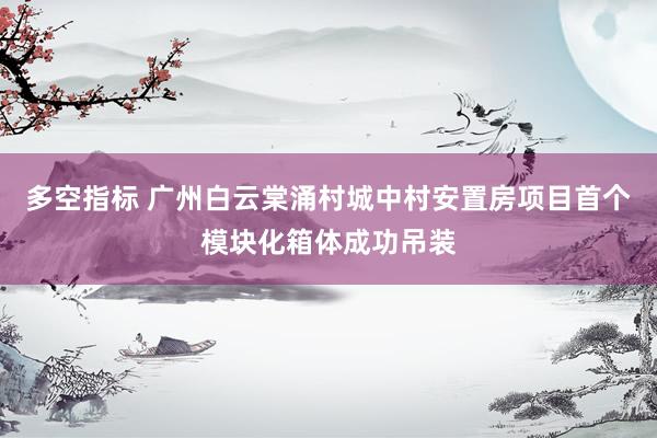 多空指标 广州白云棠涌村城中村安置房项目首个模块化箱体成功吊装