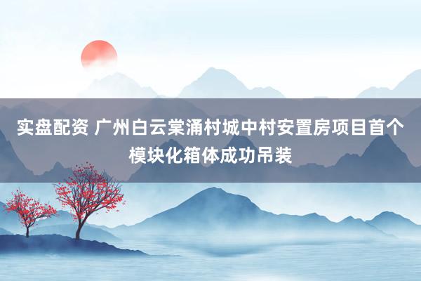 实盘配资 广州白云棠涌村城中村安置房项目首个模块化箱体成功吊装